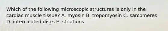 Which of the following microscopic structures is only in the cardiac muscle tissue? A. myosin B. tropomyosin C. sarcomeres D. intercalated discs E. striations