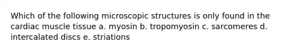 Which of the following microscopic structures is only found in the cardiac muscle tissue a. myosin b. tropomyosin c. sarcomeres d. intercalated discs e. striations