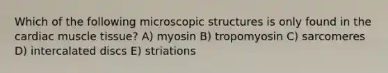 Which of the following microscopic structures is only found in the cardiac muscle tissue? A) myosin B) tropomyosin C) sarcomeres D) intercalated discs E) striations