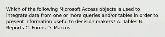 Which of the following Microsoft Access objects is used to integrate data from one or more queries and/or tables in order to present information useful to decision makers? A. Tables B. Reports C. Forms D. Macros