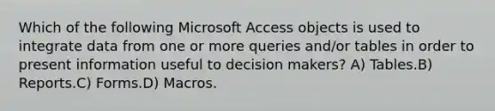 Which of the following Microsoft Access objects is used to integrate data from one or more queries and/or tables in order to present information useful to decision makers? A) Tables.B) Reports.C) Forms.D) Macros.