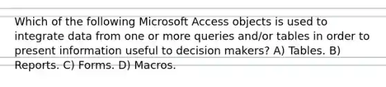 Which of the following Microsoft Access objects is used to integrate data from one or more queries and/or tables in order to present information useful to decision makers? A) Tables. B) Reports. C) Forms. D) Macros.