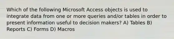 Which of the following Microsoft Access objects is used to integrate data from one or more queries and/or tables in order to present information useful to decision makers? A) Tables B) Reports C) Forms D) Macros