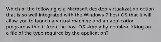 Which of the following is a Microsoft desktop virtualization option that is so well integrated with the Windows 7 host OS that it will allow you to launch a virtual machine and an application program within it from the host OS simply by double-clicking on a file of the type required by the application?