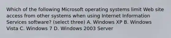 Which of the following Microsoft operating systems limit Web site access from other systems when using Internet Information Services software? (select three) A. Windows XP B. Windows Vista C. Windows 7 D. Windows 2003 Server