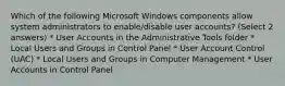 Which of the following Microsoft Windows components allow system administrators to enable/disable user accounts? (Select 2 answers) * User Accounts in the Administrative Tools folder * Local Users and Groups in Control Panel * User Account Control (UAC) * Local Users and Groups in Computer Management * User Accounts in Control Panel