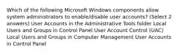 Which of the following Microsoft Windows components allow system administrators to enable/disable user accounts? (Select 2 answers) User Accounts in the Administrative Tools folder Local Users and Groups in Control Panel User Account Control (UAC) Local Users and Groups in Computer Management User Accounts in Control Panel