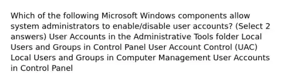 Which of the following Microsoft Windows components allow system administrators to enable/disable user accounts? (Select 2 answers) User Accounts in the Administrative Tools folder Local Users and Groups in Control Panel User Account Control (UAC) Local Users and Groups in Computer Management User Accounts in Control Panel