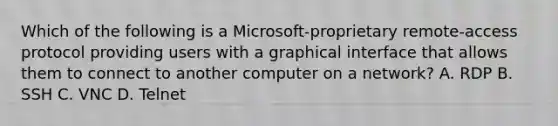 Which of the following is a Microsoft-proprietary remote-access protocol providing users with a graphical interface that allows them to connect to another computer on a network? A. RDP B. SSH C. VNC D. Telnet