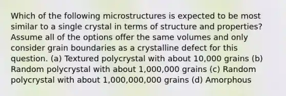 Which of the following microstructures is expected to be most similar to a single crystal in terms of structure and properties? Assume all of the options offer the same volumes and only consider grain boundaries as a crystalline defect for this question. (a) Textured polycrystal with about 10,000 grains (b) Random polycrystal with about 1,000,000 grains (c) Random polycrystal with about 1,000,000,000 grains (d) Amorphous