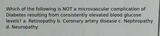 Which of the following is NOT a microvascular complication of Diabetes resulting from consistently elevated blood glucose levels? a. Retinopathy b. Coronary artery disease c. Nephropathy d. Neuropathy