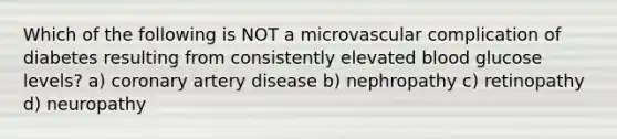 Which of the following is NOT a microvascular complication of diabetes resulting from consistently elevated blood glucose levels? a) coronary artery disease b) nephropathy c) retinopathy d) neuropathy