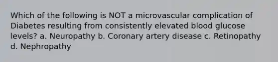 Which of the following is NOT a microvascular complication of Diabetes resulting from consistently elevated blood glucose levels? a. Neuropathy b. Coronary artery disease c. Retinopathy d. Nephropathy