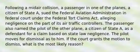 Following a midair collision, a passenger in one of the planes, a citizen of State A, sued the Federal Aviation Administration in federal court under the Federal Tort Claims Act, alleging negligence on the part of its air traffic controllers. The passenger also named the pilot of the other plane, a citizen of State A, as a defendant for a claim based on state law negligence. The pilot moves for dismissal as to him. If the court grants the motion to dismiss, what is the most likely reason?