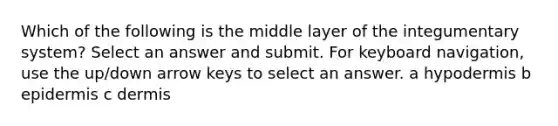 Which of the following is the middle layer of the integumentary system? Select an answer and submit. For keyboard navigation, use the up/down arrow keys to select an answer. a hypodermis b epidermis c dermis