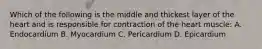 Which of the following is the middle and thickest layer of the heart and is responsible for contraction of the heart muscle: A. Endocardium B. Myocardium C. Pericardium D. Epicardium