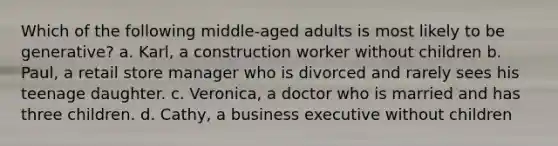 Which of the following middle-aged adults is most likely to be generative? a. Karl, a construction worker without children b. Paul, a retail store manager who is divorced and rarely sees his teenage daughter. c. Veronica, a doctor who is married and has three children. d. Cathy, a business executive without children