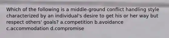 Which of the following is a middle-ground conflict handling style characterized by an individual's desire to get his or her way but respect others' goals? a.competition b.avoidance c.accommodation d.compromise