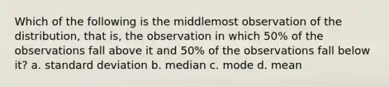 Which of the following is the middlemost observation of the distribution, that is, the observation in which 50% of the observations fall above it and 50% of the observations fall below it? a. standard deviation b. median c. mode d. mean