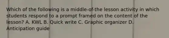 Which of the following is a middle-of-the lesson activity in which students respond to a prompt framed on the content of the lesson? A. KWL B. Quick write C. Graphic organizer D. Anticipation guide