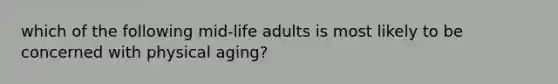 which of the following mid-life adults is most likely to be concerned with physical aging?