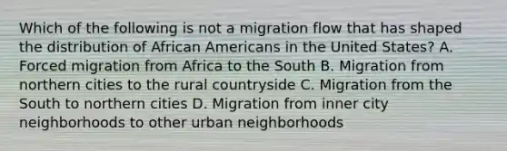 Which of the following is not a migration flow that has shaped the distribution of African Americans in the United States? A. Forced migration from Africa to the South B. Migration from northern cities to the rural countryside C. Migration from the South to northern cities D. Migration from inner city neighborhoods to other urban neighborhoods