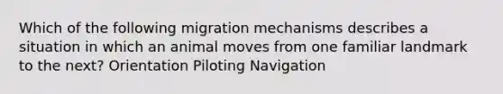 Which of the following migration mechanisms describes a situation in which an animal moves from one familiar landmark to the next? Orientation Piloting Navigation