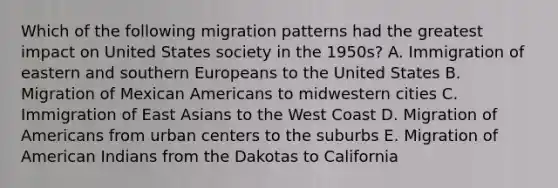 Which of the following migration patterns had the greatest impact on United States society in the 1950s? A. Immigration of eastern and southern Europeans to the United States B. Migration of Mexican Americans to midwestern cities C. Immigration of East Asians to the West Coast D. Migration of Americans from urban centers to the suburbs E. Migration of American Indians from the Dakotas to California