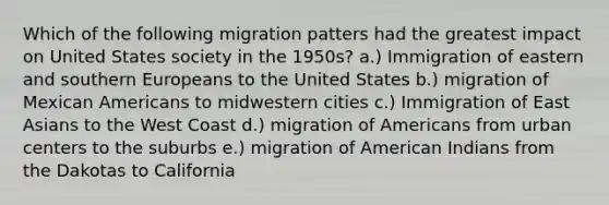 Which of the following migration patters had the greatest impact on United States society in the 1950s? a.) Immigration of eastern and southern Europeans to the United States b.) migration of Mexican Americans to midwestern cities c.) Immigration of East Asians to the West Coast d.) migration of Americans from urban centers to the suburbs e.) migration of American Indians from the Dakotas to California