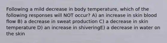 Following a mild decrease in body temperature, which of the following responses will NOT occur? A) an increase in skin blood flow B) a decrease in sweat production C) a decrease in skin temperature D) an increase in shiveringE) a decrease in water on the skin