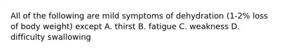 All of the following are mild symptoms of dehydration (1-2% loss of body weight) except A. thirst B. fatigue C. weakness D. difficulty swallowing