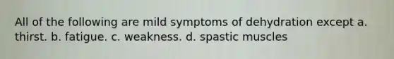 All of the following are mild symptoms of dehydration except a. thirst. b. fatigue. c. weakness. d. spastic muscles