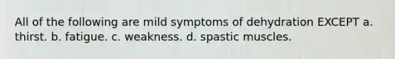 All of the following are mild symptoms of dehydration EXCEPT a. thirst. b. fatigue. c. weakness. d. spastic muscles.