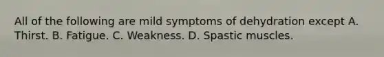 All of the following are mild symptoms of dehydration except A. Thirst. B. Fatigue. C. Weakness. D. Spastic muscles.