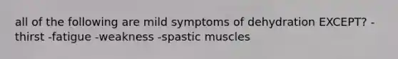 all of the following are mild symptoms of dehydration EXCEPT? -thirst -fatigue -weakness -spastic muscles