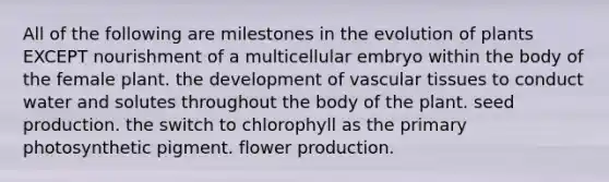 All of the following are milestones in the evolution of plants EXCEPT nourishment of a multicellular embryo within the body of the female plant. the development of <a href='https://www.questionai.com/knowledge/k1HVFq17mo-vascular-tissue' class='anchor-knowledge'>vascular tissue</a>s to conduct water and solutes throughout the body of the plant. seed production. the switch to chlorophyll as the primary photosynthetic pigment. flower production.