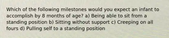 Which of the following milestones would you expect an infant to accomplish by 8 months of age? a) Being able to sit from a standing position b) Sitting without support c) Creeping on all fours d) Pulling self to a standing position