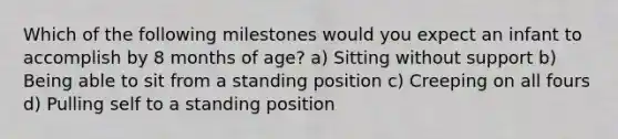 Which of the following milestones would you expect an infant to accomplish by 8 months of age? a) Sitting without support b) Being able to sit from a standing position c) Creeping on all fours d) Pulling self to a standing position