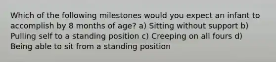 Which of the following milestones would you expect an infant to accomplish by 8 months of age? a) Sitting without support b) Pulling self to a standing position c) Creeping on all fours d) Being able to sit from a standing position