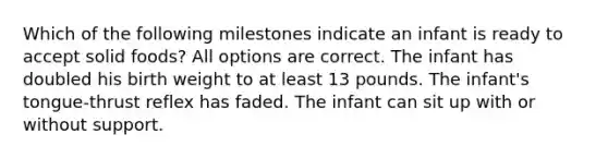 Which of the following milestones indicate an infant is ready to accept solid foods? All options are correct. The infant has doubled his birth weight to at least 13 pounds. The infant's tongue-thrust reflex has faded. The infant can sit up with or without support.