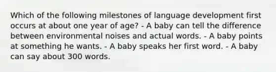 Which of the following milestones of language development first occurs at about one year of age? - A baby can tell the difference between environmental noises and actual words. - A baby points at something he wants. - A baby speaks her first word. - A baby can say about 300 words.