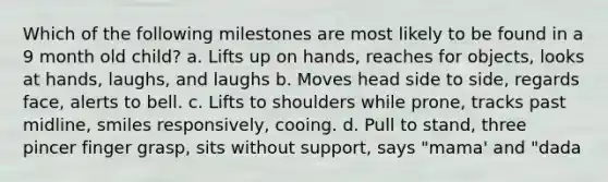 Which of the following milestones are most likely to be found in a 9 month old child? a. Lifts up on hands, reaches for objects, looks at hands, laughs, and laughs b. Moves head side to side, regards face, alerts to bell. c. Lifts to shoulders while prone, tracks past midline, smiles responsively, cooing. d. Pull to stand, three pincer finger grasp, sits without support, says "mama' and "dada