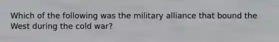 Which of the following was the military alliance that bound the West during the cold war?