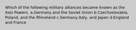 Which of the following military alliances became known as the Axis Powers. a.Germany and the Soviet Union b.Czechoslovakia, Poland, and the Rhineland c.Germany,Italy, and Japan d.England and France