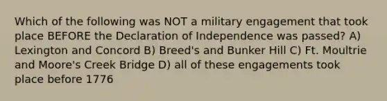 Which of the following was NOT a military engagement that took place BEFORE the Declaration of Independence was passed? A) Lexington and Concord B) Breed's and Bunker Hill C) Ft. Moultrie and Moore's Creek Bridge D) all of these engagements took place before 1776