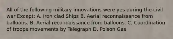 All of the following military innovations were yes during the civil war Except: A. Iron clad Ships B. Aerial reconnaissance from balloons. B. Aerial reconnaissance from balloons. C. Coordination of troops movements by Telegraph D. Poison Gas