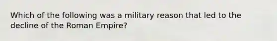 Which of the following was a military reason that led to the decline of the Roman Empire?