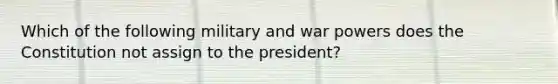 Which of the following military and war powers does the Constitution not assign to the president?