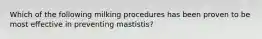 Which of the following milking procedures has been proven to be most effective in preventing mastistis?