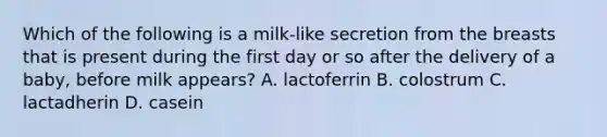 Which of the following is a milk-like secretion from the breasts that is present during the first day or so after the delivery of a baby, before milk appears? A. lactoferrin B. colostrum C. lactadherin D. casein